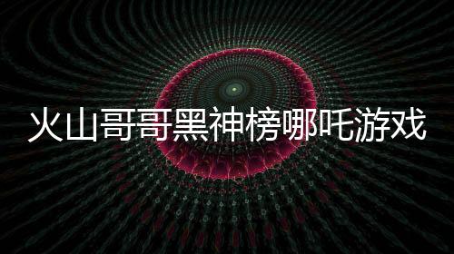 火山哥哥黑神榜哪吒游戏