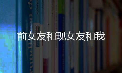 前女友和现女友和我