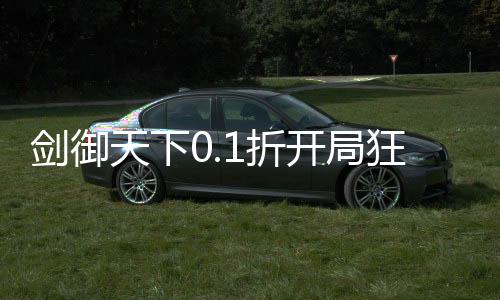剑御天下0.1折开局狂欢100抽