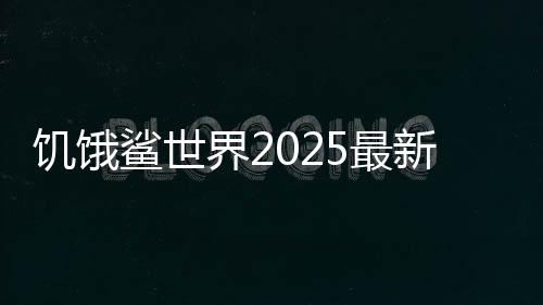 饥饿鲨世界2025最新破解版