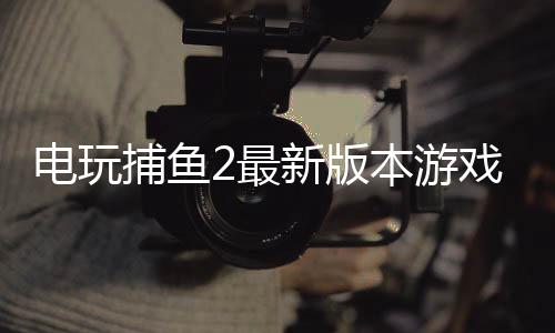 电玩捕鱼2最新版本游戏