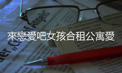 來戀愛吧女孩合租公寓愛情故事