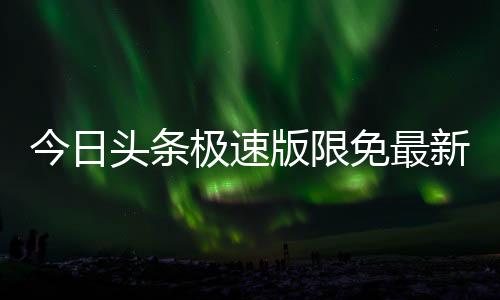 今日头条极速版限免最新版本