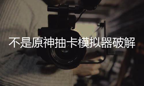 不是原神抽卡模拟器破解版