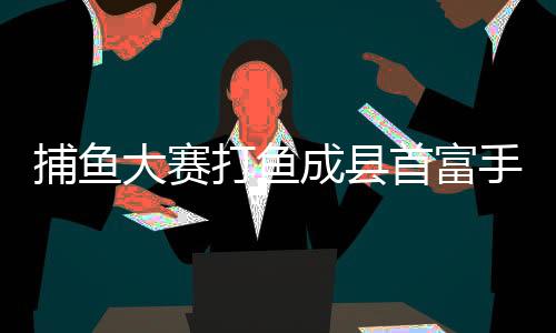 捕鱼大赛打鱼成县首富手机版