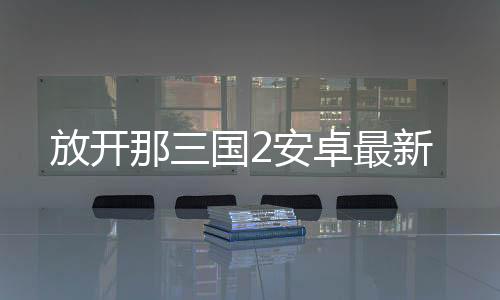 放开那三国2安卓最新