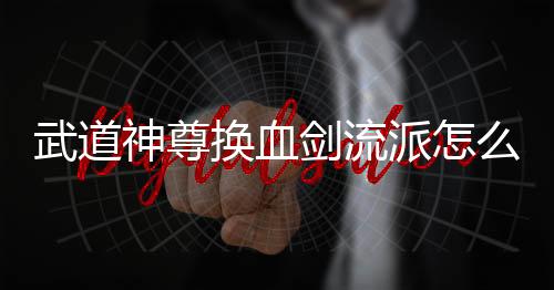 武道神尊换血剑流派怎么玩 武道神尊换血剑流派玩法攻略