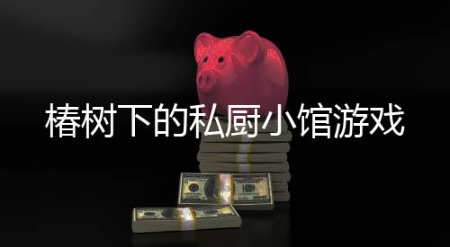 椿树下的私厨小馆游戏