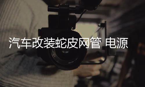 汽车改装蛇皮网管 电源线套管 编织管 线材保护网管音响线外网