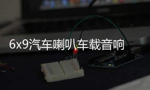 6x9汽车喇叭车载音响改装重低音卡罗拉凯美瑞汉兰达比亚迪f3雷凌